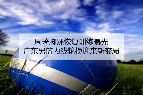 周琦脚踝恢复训练曝光 广东男篮内线轮换迎来新变局